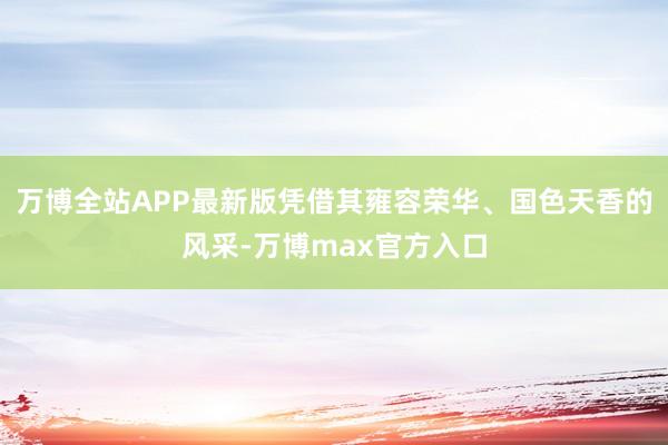 万博全站APP最新版凭借其雍容荣华、国色天香的风采-万博max官方入口