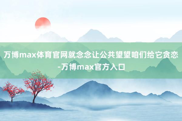 万博max体育官网就念念让公共望望咱们给它贪恋-万博max官方入口