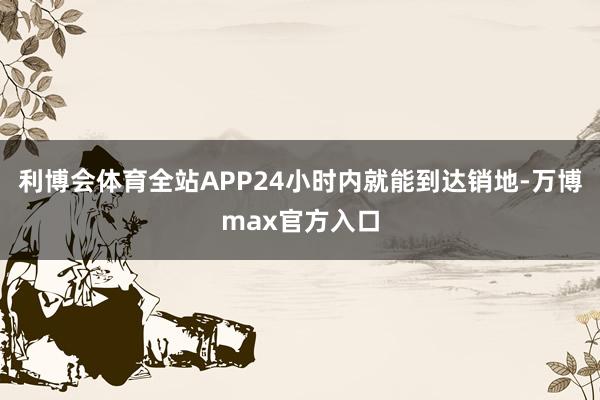 利博会体育全站APP24小时内就能到达销地-万博max官方入口