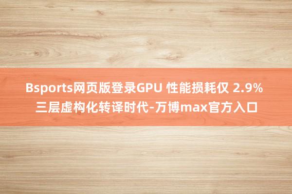 Bsports网页版登录GPU 性能损耗仅 2.9% 三层虚构化转译时代-万博max官方入口