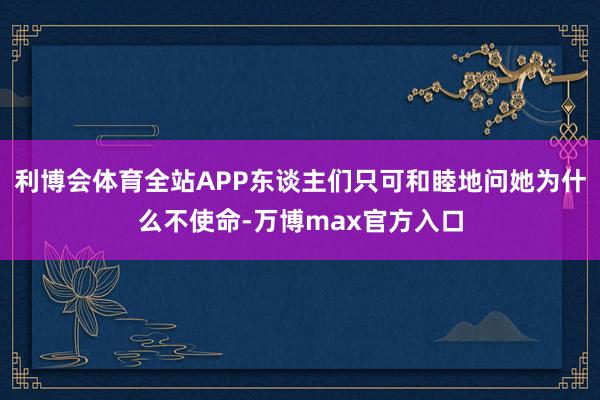 利博会体育全站APP东谈主们只可和睦地问她为什么不使命-万博max官方入口