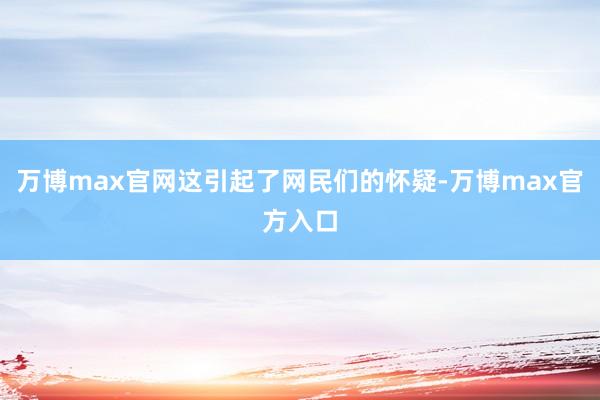 万博max官网这引起了网民们的怀疑-万博max官方入口