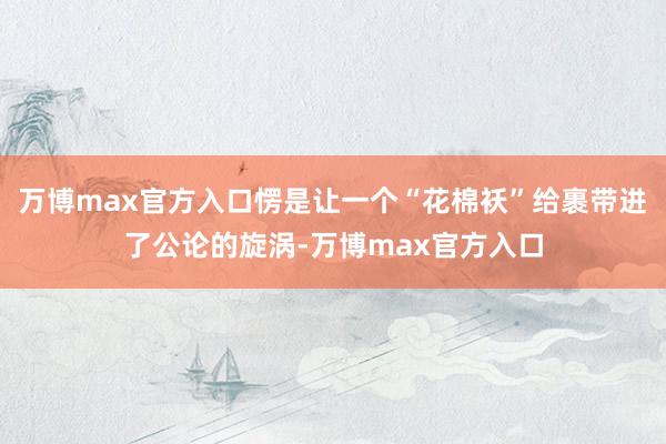 万博max官方入口愣是让一个“花棉袄”给裹带进了公论的旋涡-万博max官方入口