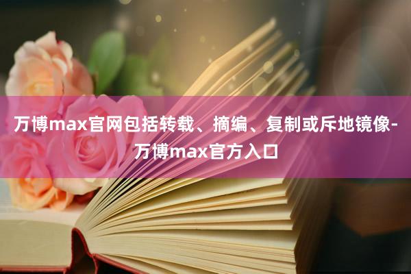 万博max官网包括转载、摘编、复制或斥地镜像-万博max官方入口