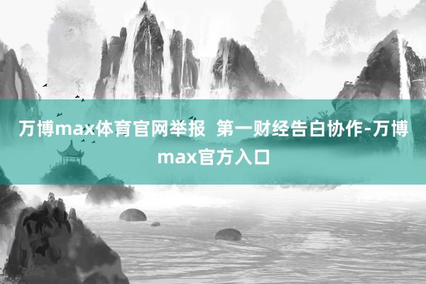 万博max体育官网举报  第一财经告白协作-万博max官方入口