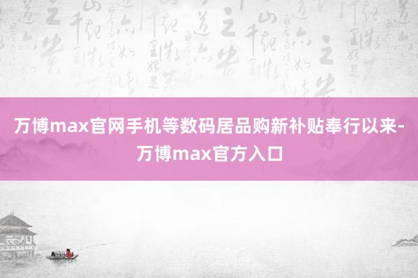 万博max官网手机等数码居品购新补贴奉行以来-万博max官方入口