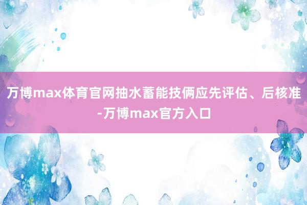 万博max体育官网抽水蓄能技俩应先评估、后核准-万博max官方入口