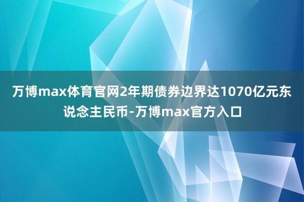 万博max体育官网2年期债券边界达1070亿元东说念主民币-万博max官方入口