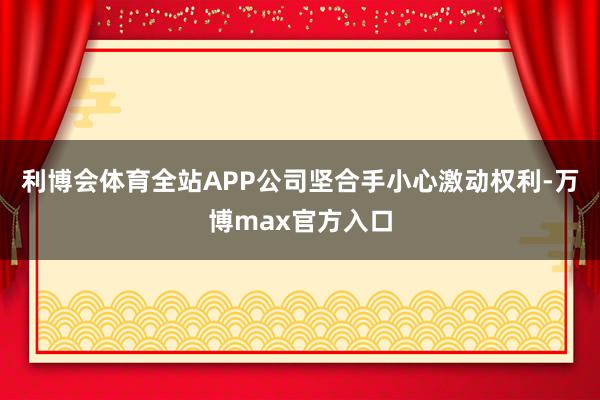 利博会体育全站APP公司坚合手小心激动权利-万博max官方入口