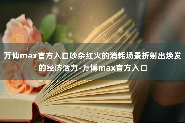万博max官方入口吵杂红火的消耗场景折射出焕发的经济活力-万博max官方入口