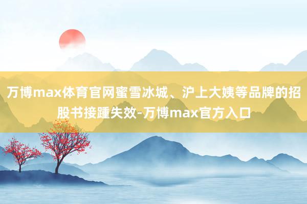万博max体育官网蜜雪冰城、沪上大姨等品牌的招股书接踵失效-万博max官方入口