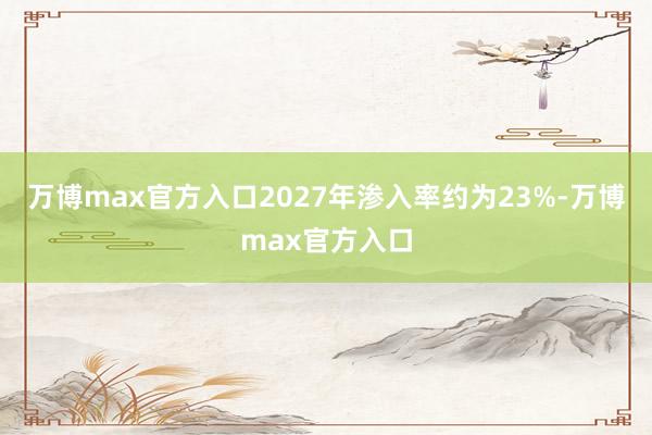 万博max官方入口2027年渗入率约为23%-万博max官方入口