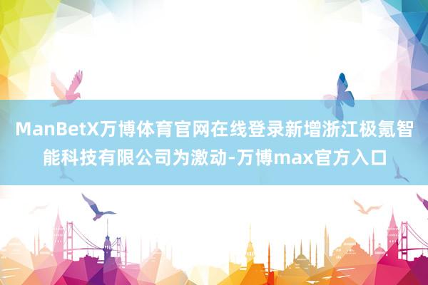 ManBetX万博体育官网在线登录新增浙江极氪智能科技有限公司为激动-万博max官方入口