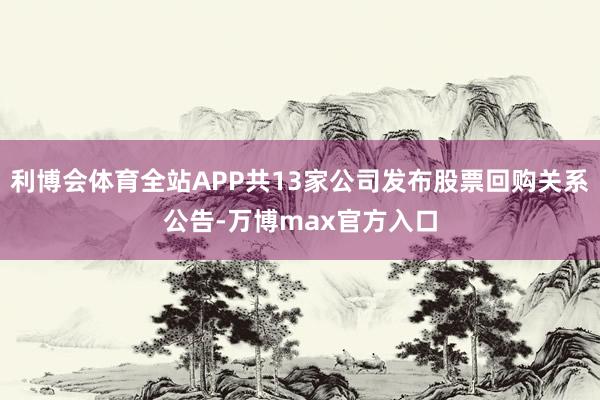 利博会体育全站APP共13家公司发布股票回购关系公告-万博max官方入口