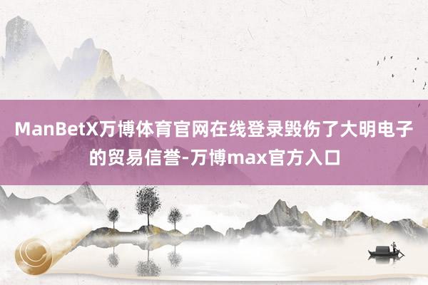ManBetX万博体育官网在线登录毁伤了大明电子的贸易信誉-万博max官方入口
