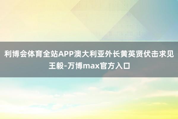 利博会体育全站APP澳大利亚外长黄英贤伏击求见王毅-万博max官方入口