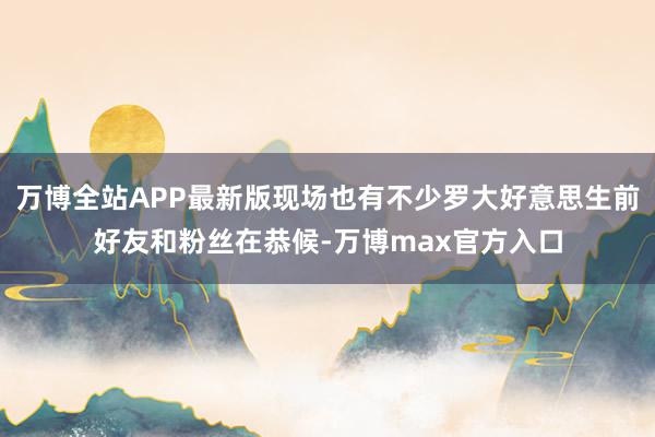 万博全站APP最新版现场也有不少罗大好意思生前好友和粉丝在恭候-万博max官方入口