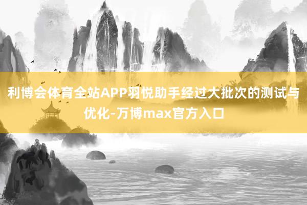 利博会体育全站APP羽悦助手经过大批次的测试与优化-万博max官方入口