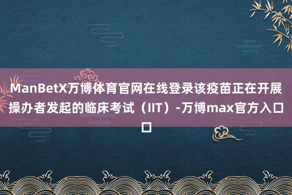 ManBetX万博体育官网在线登录该疫苗正在开展操办者发起的临床考试（IIT）-万博max官方入口