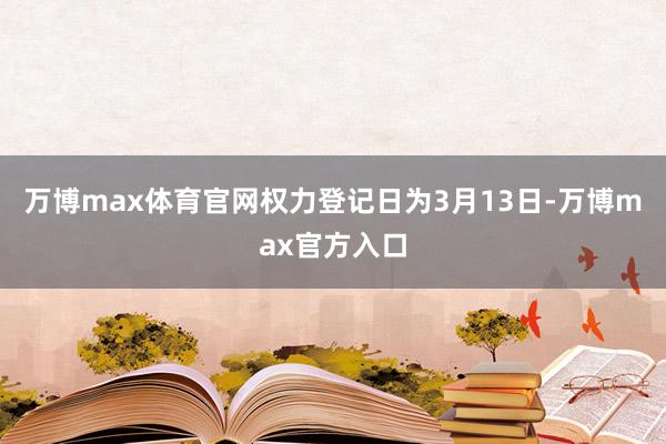 万博max体育官网权力登记日为3月13日-万博max官方入口