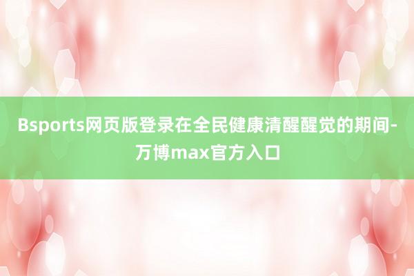 Bsports网页版登录在全民健康清醒醒觉的期间-万博max官方入口