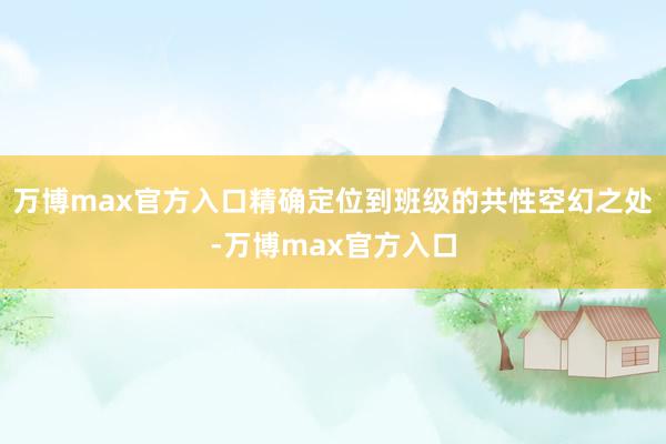 万博max官方入口精确定位到班级的共性空幻之处-万博max官方入口