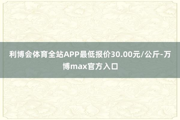 利博会体育全站APP最低报价30.00元/公斤-万博max官方入口