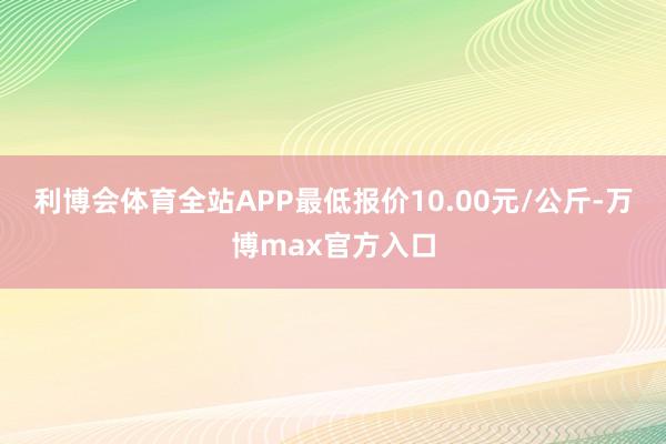 利博会体育全站APP最低报价10.00元/公斤-万博max官方入口