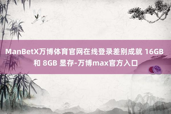 ManBetX万博体育官网在线登录差别成就 16GB 和 8GB 显存-万博max官方入口