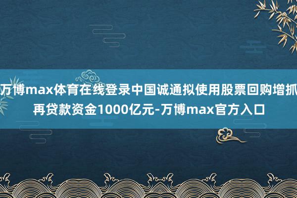 万博max体育在线登录中国诚通拟使用股票回购增抓再贷款资金1000亿元-万博max官方入口