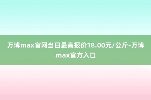 万博max官网当日最高报价18.00元/公斤-万博max官方入口