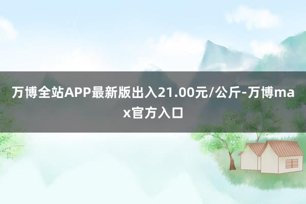 万博全站APP最新版出入21.00元/公斤-万博max官方入口