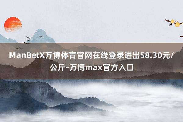 ManBetX万博体育官网在线登录进出58.30元/公斤-万博max官方入口