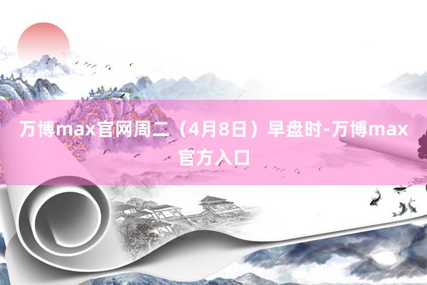 万博max官网　　周二（4月8日）早盘时-万博max官方入口