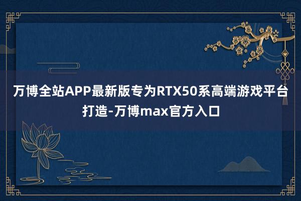 万博全站APP最新版专为RTX50系高端游戏平台打造-万博max官方入口