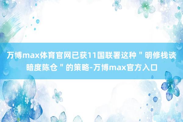 万博max体育官网已获11国联署这种＂明修栈谈暗度陈仓＂的策略-万博max官方入口