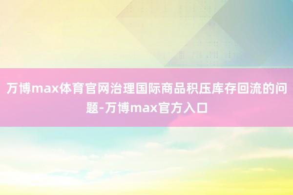 万博max体育官网治理国际商品积压库存回流的问题-万博max官方入口