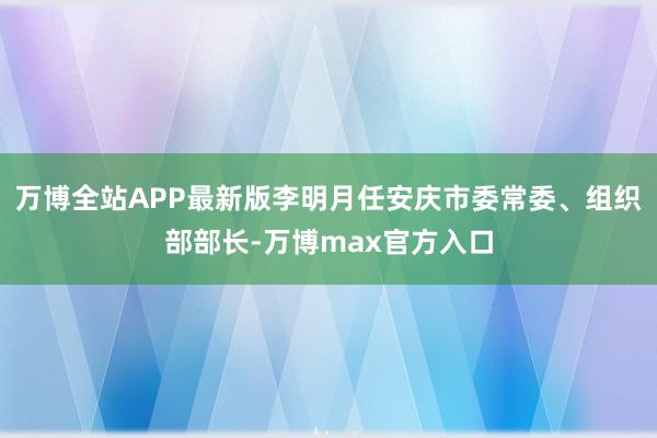 万博全站APP最新版李明月任安庆市委常委、组织部部长-万博max官方入口