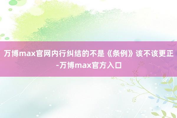 万博max官网内行纠结的不是《条例》该不该更正-万博max官方入口