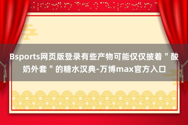 Bsports网页版登录有些产物可能仅仅披着＂酸奶外套＂的糖水汉典-万博max官方入口