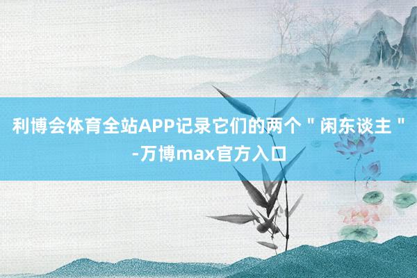 利博会体育全站APP记录它们的两个＂闲东谈主＂-万博max官方入口