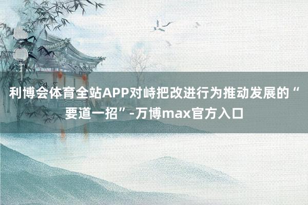 利博会体育全站APP对峙把改进行为推动发展的“要道一招”-万博max官方入口