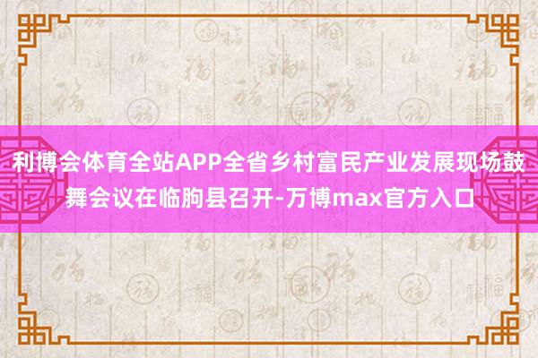 利博会体育全站APP全省乡村富民产业发展现场鼓舞会议在临朐县召开-万博max官方入口