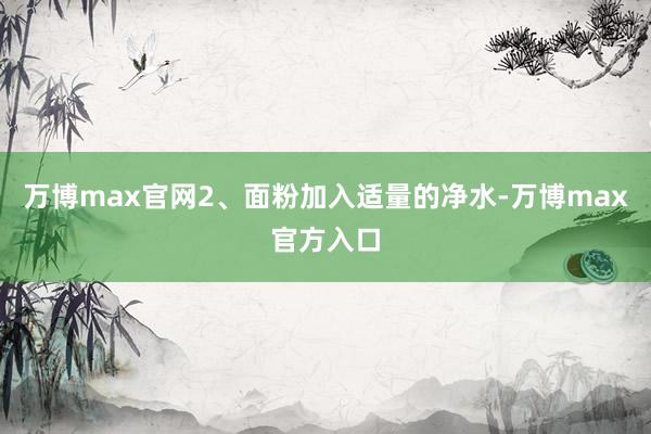 万博max官网2、面粉加入适量的净水-万博max官方入口