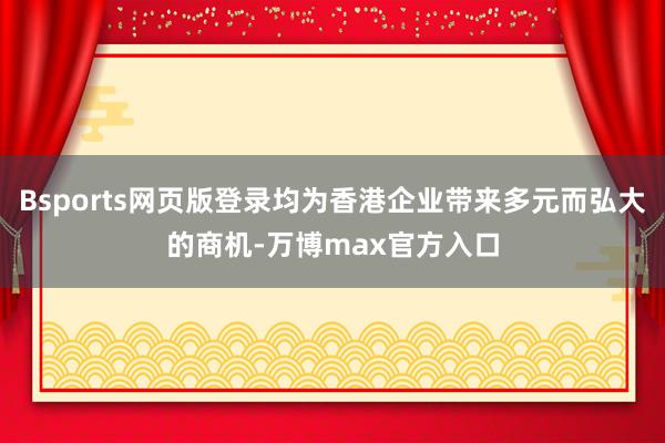 Bsports网页版登录均为香港企业带来多元而弘大的商机-万博max官方入口