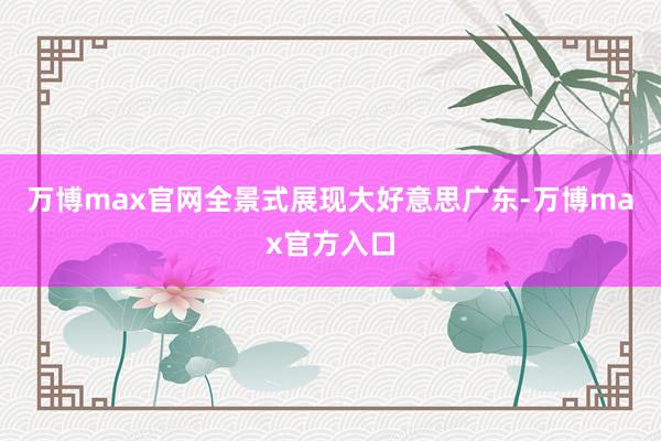 万博max官网全景式展现大好意思广东-万博max官方入口