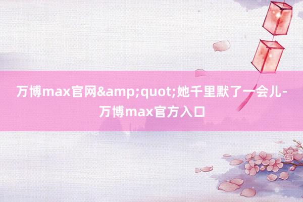 万博max官网&quot;她千里默了一会儿-万博max官方入口