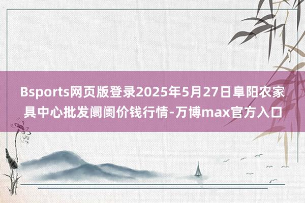 Bsports网页版登录2025年5月27日阜阳农家具中心批发阛阓价钱行情-万博max官方入口