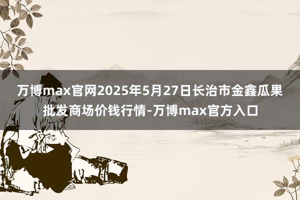 万博max官网2025年5月27日长治市金鑫瓜果批发商场价钱行情-万博max官方入口
