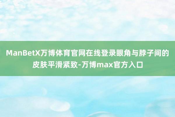 ManBetX万博体育官网在线登录眼角与脖子间的皮肤平滑紧致-万博max官方入口